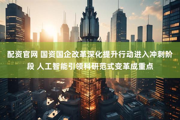 配资官网 国资国企改革深化提升行动进入冲刺阶段 人工智能引领科研范式变革成重点