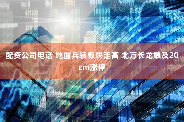 配资公司电话 地面兵装板块走高 北方长龙触及20cm涨停