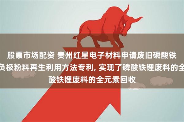 股票市场配资 贵州红星电子材料申请废旧磷酸铁锂电池正负极粉料再生利用方法专利, 实现了磷酸铁锂废料的全元素回收
