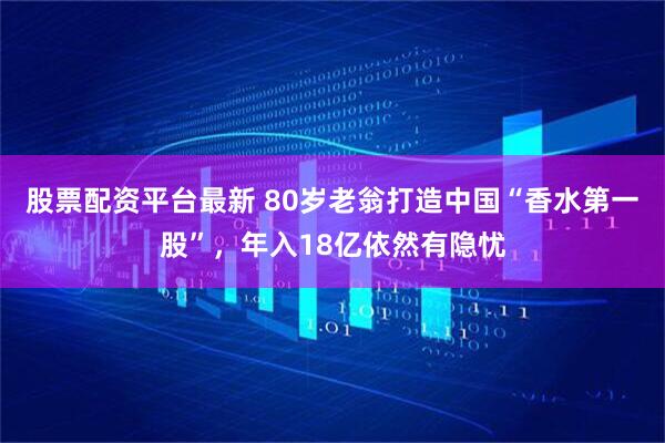 股票配资平台最新 80岁老翁打造中国“香水第一股”，年入18亿依然有隐忧