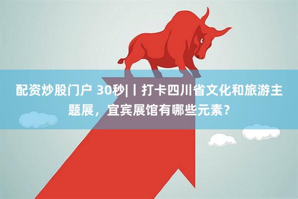 配资炒股门户 30秒|丨打卡四川省文化和旅游主题展，宜宾展馆有哪些元素？