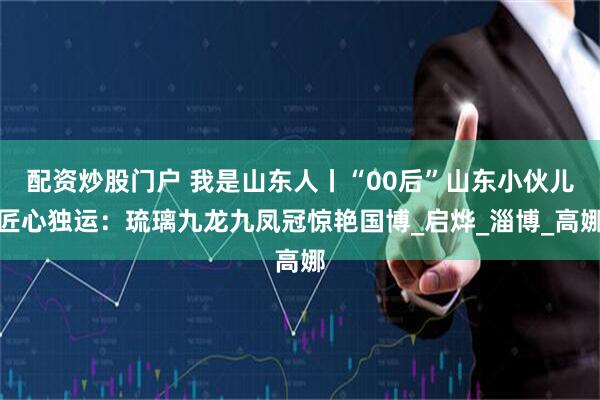 配资炒股门户 我是山东人丨“00后”山东小伙儿匠心独运：琉璃九龙九凤冠惊艳国博_启烨_淄博_高娜