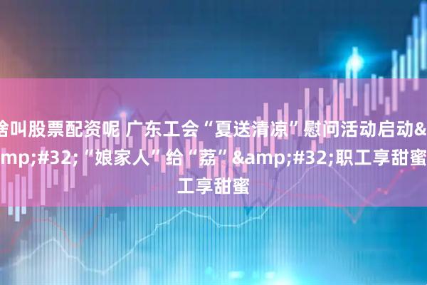 啥叫股票配资呢 广东工会“夏送清凉”慰问活动启动&#32;“娘家人”给“荔”&#32;职工享甜蜜