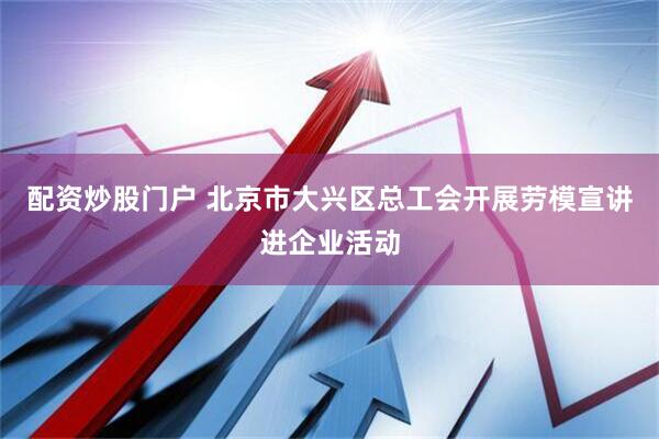 配资炒股门户 北京市大兴区总工会开展劳模宣讲进企业活动