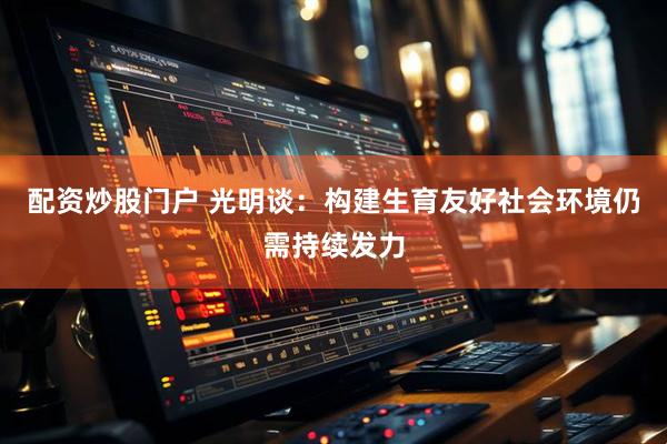 配资炒股门户 光明谈：构建生育友好社会环境仍需持续发力