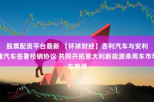 股票配资平台最新 【环球财经】吉利汽车与安利捷汽车签署经销协议 共同开拓意大利新能源乘用车市场