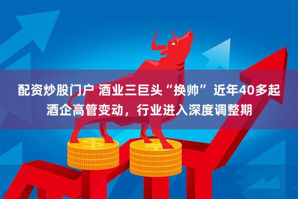 配资炒股门户 酒业三巨头“换帅” 近年40多起酒企高管变动，行业进入深度调整期