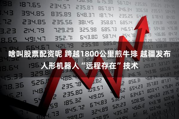 啥叫股票配资呢 跨越1800公里煎牛排 越疆发布人形机器人“远程存在”技术