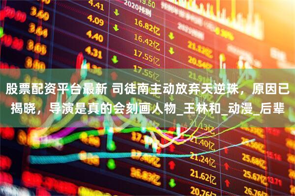股票配资平台最新 司徒南主动放弃天逆珠，原因已揭晓，导演是真的会刻画人物_王林和_动漫_后辈