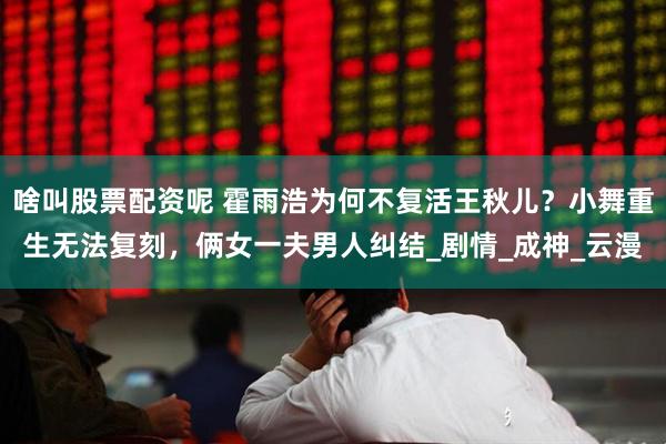 啥叫股票配资呢 霍雨浩为何不复活王秋儿？小舞重生无法复刻，俩女一夫男人纠结_剧情_成神_云漫