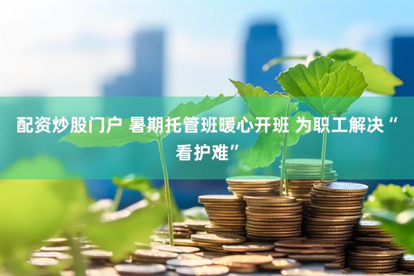 配资炒股门户 暑期托管班暖心开班 为职工解决“看护难”