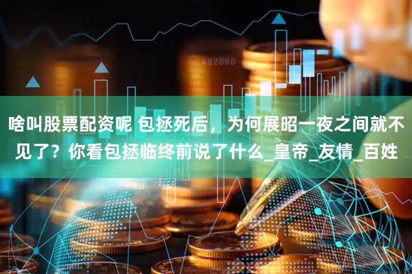 啥叫股票配资呢 包拯死后，为何展昭一夜之间就不见了？你看包拯临终前说了什么_皇帝_友情_百姓