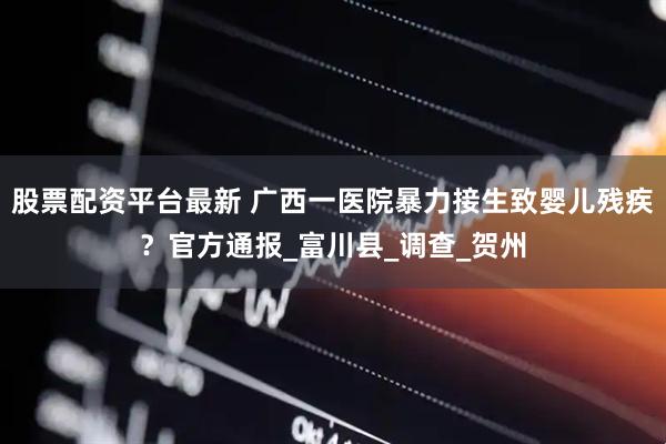 股票配资平台最新 广西一医院暴力接生致婴儿残疾？官方通报_富川县_调查_贺州