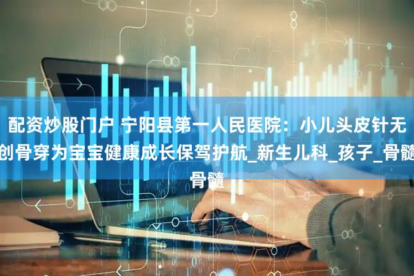 配资炒股门户 宁阳县第一人民医院：小儿头皮针无创骨穿为宝宝健康成长保驾护航_新生儿科_孩子_骨髓