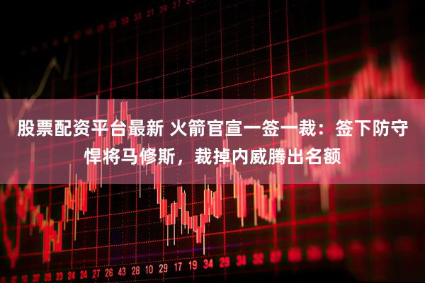 股票配资平台最新 火箭官宣一签一裁：签下防守悍将马修斯，裁掉内威腾出名额