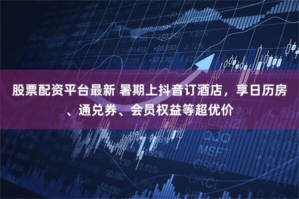 股票配资平台最新 暑期上抖音订酒店，享日历房、通兑券、会员权益等超优价