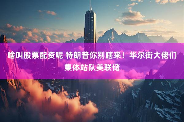 啥叫股票配资呢 特朗普你别瞎来！华尔街大佬们集体站队美联储