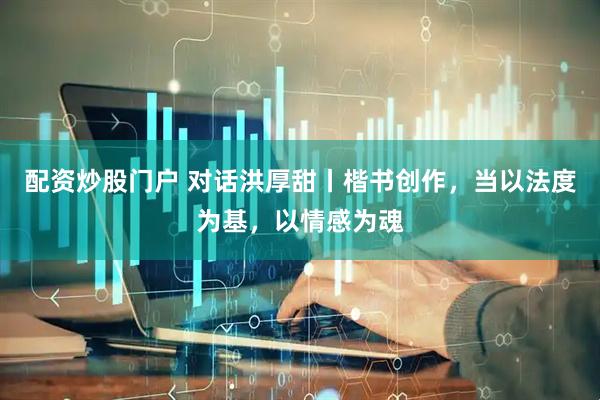 配资炒股门户 对话洪厚甜丨楷书创作，当以法度为基，以情感为魂