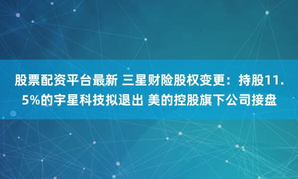 股票配资平台最新 三星财险股权变更：持股11.5%的宇星科技拟退出 美的控股旗下公司接盘