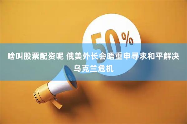 啥叫股票配资呢 俄美外长会晤重申寻求和平解决乌克兰危机