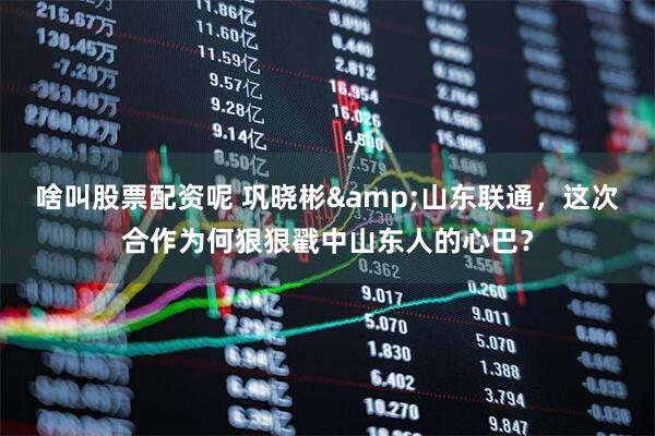 啥叫股票配资呢 巩晓彬&山东联通，这次合作为何狠狠戳中山东人的心巴？