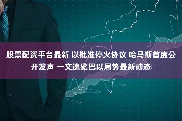 股票配资平台最新 以批准停火协议 哈马斯首度公开发声 一文速览巴以局势最新动态