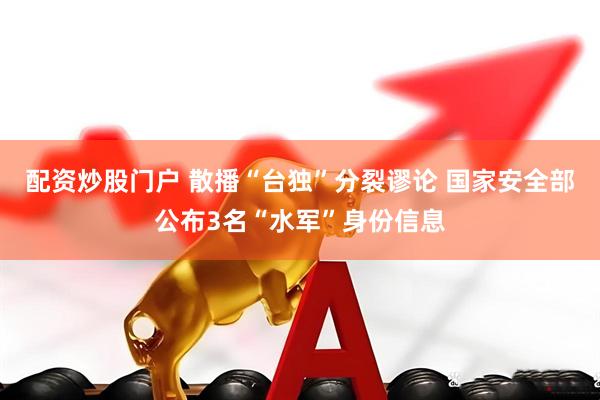 配资炒股门户 散播“台独”分裂谬论 国家安全部公布3名“水军”身份信息