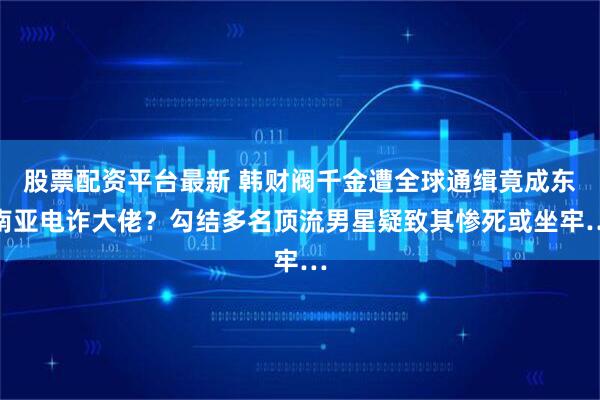 股票配资平台最新 韩财阀千金遭全球通缉竟成东南亚电诈大佬？勾结多名顶流男星疑致其惨死或坐牢…