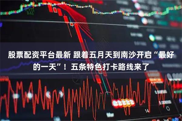 股票配资平台最新 跟着五月天到南沙开启“最好的一天”！五条特色打卡路线来了