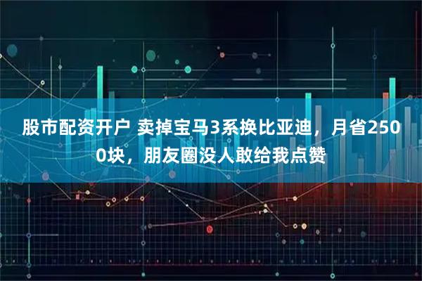 股市配资开户 卖掉宝马3系换比亚迪，月省2500块，朋友圈没人敢给我点赞