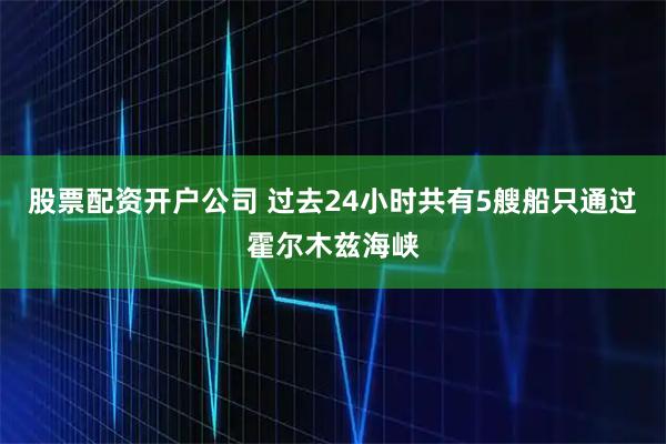 股票配资开户公司 过去24小时共有5艘船只通过霍尔木兹海峡